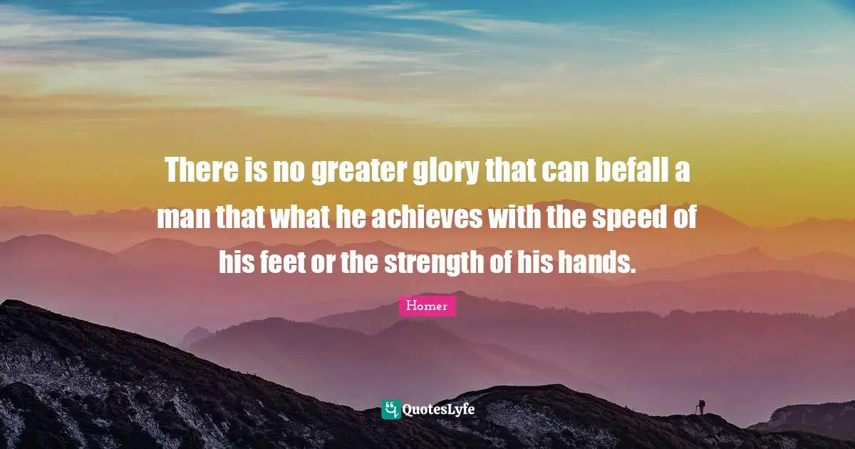 There is no greater glory that can befall a man that what he achieves with the speed of his feet or the strength of his hands.