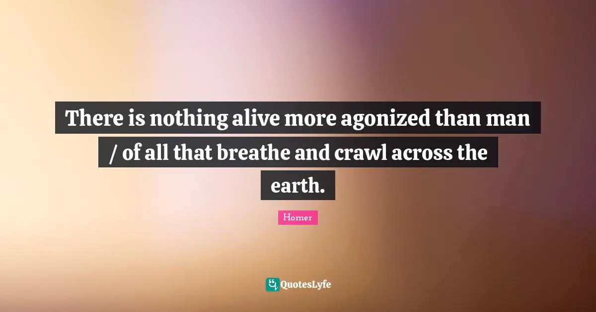 There is nothing alive more agonized than man / of all that breathe and crawl across the earth.