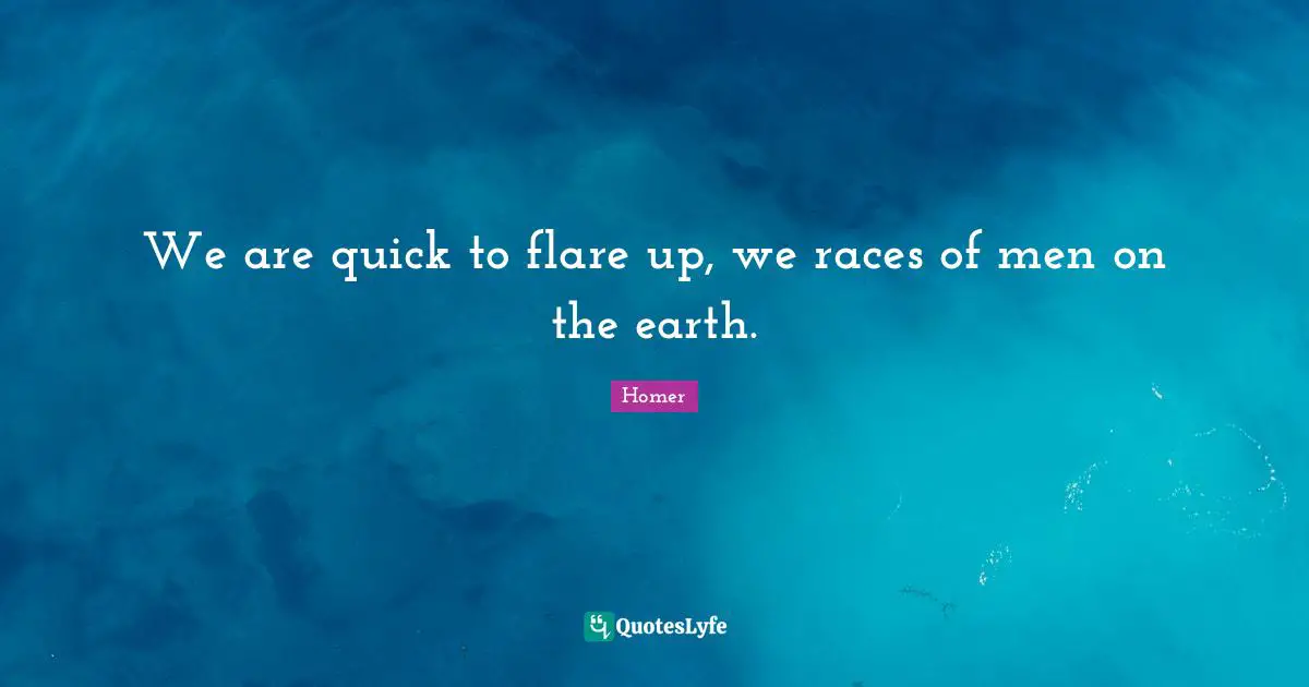 We are quick to flare up, we races of men on the earth.