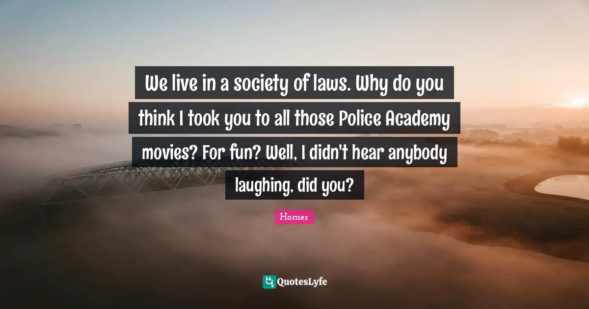 We live in a society of laws. Why do you think I took you to all those Police Academy movies? For fun? Well, I didn't hear anybody laughing, did you?