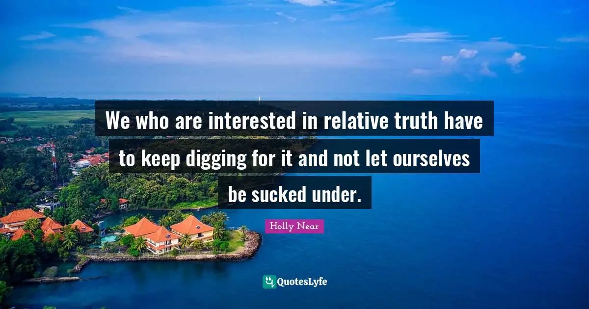 We who are interested in relative truth have to keep digging for it and not let ourselves be sucked under.