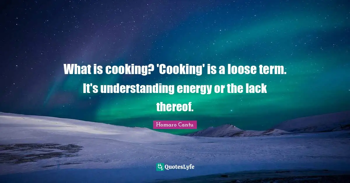 What is cooking? 'Cooking' is a loose term. It's understanding energy or the lack thereof.