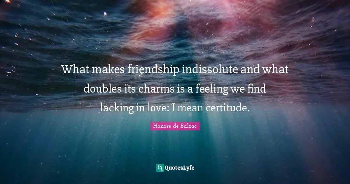 What makes friendship indissolute and what doubles its charms is a feeling we find lacking in love: I mean certitude.