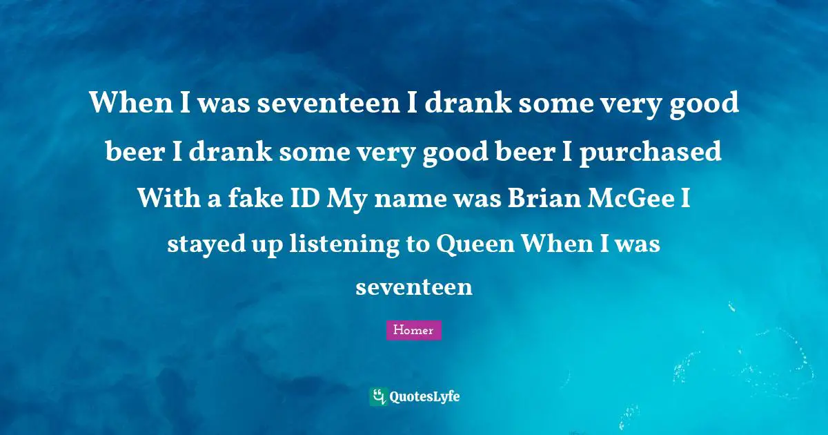 When I was seventeen I drank some very good beer I drank some very good beer I purchased With a fake ID My name was Brian McGee I stayed up listening to Queen When I was seventeen