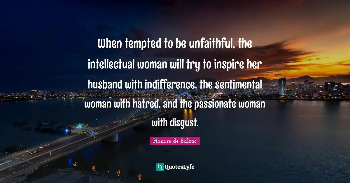 When tempted to be unfaithful, the intellectual woman will try to inspire her husband with indifference, the sentimental woman with hatred, and the passionate woman with disgust.