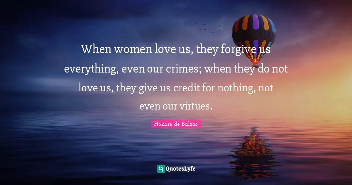 When women love us, they forgive us everything, even our crimes; when they do not love us, they give us credit for nothing, not even our virtues.