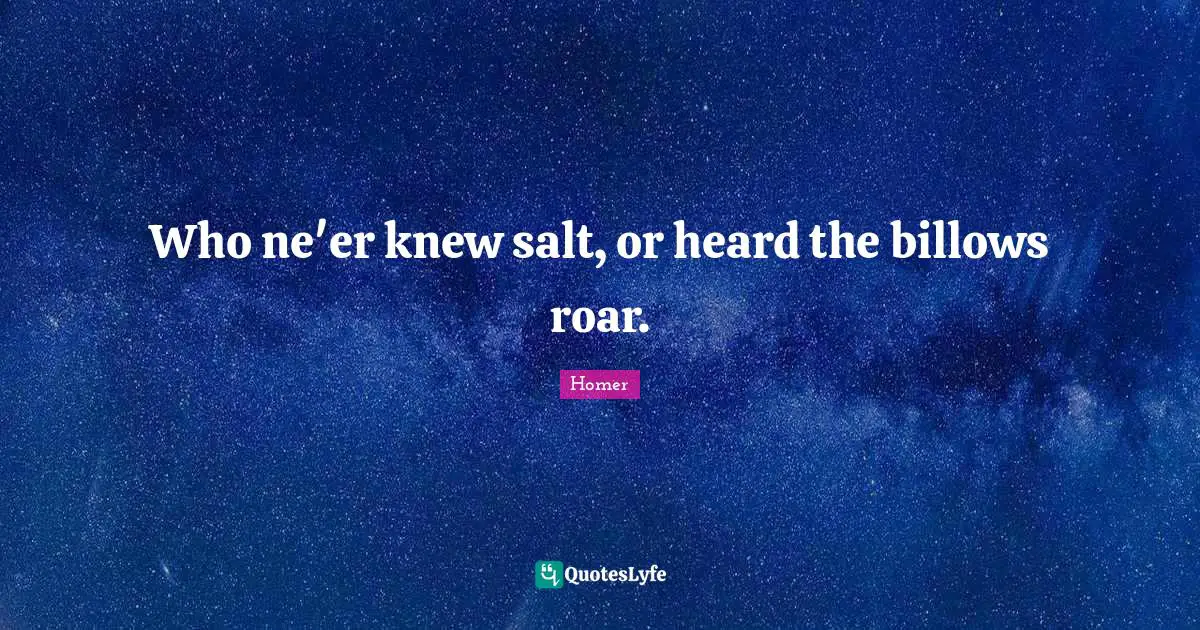 Who ne'er knew salt, or heard the billows roar.