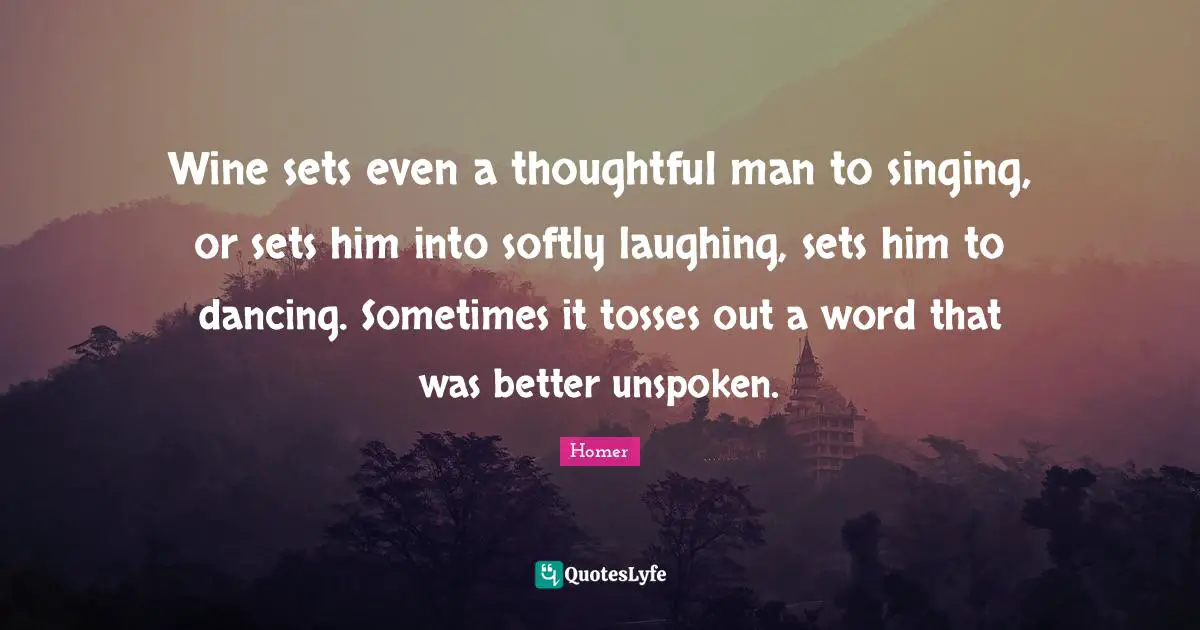 Wine sets even a thoughtful man to singing, or sets him into softly laughing, sets him to dancing. Sometimes it tosses out a word that was better unspoken.