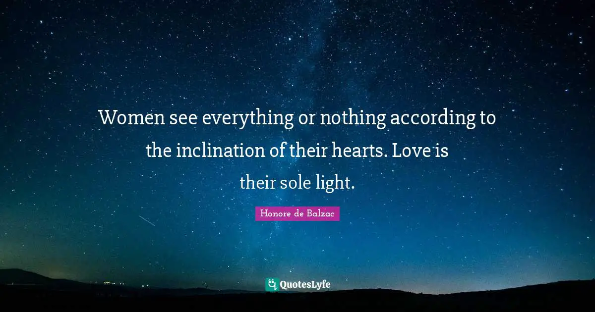 Women see everything or nothing according to the inclination of their hearts. Love is their sole light.