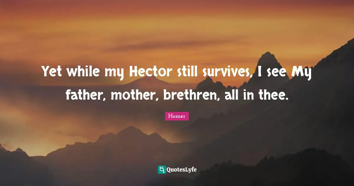 Yet while my Hector still survives, I see My father, mother, brethren, all in thee.