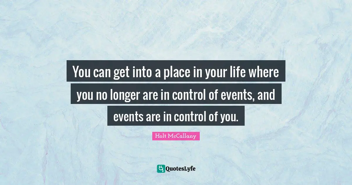 You can get into a place in your life where you no longer are in control of events, and events are in control of you.