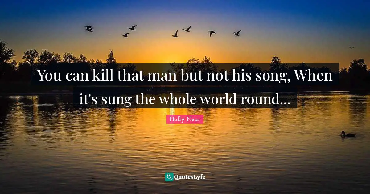 You can kill that man but not his song, When it's sung the whole world round...