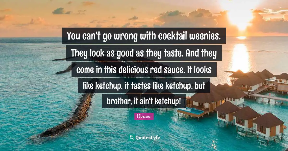 You can't go wrong with cocktail weenies. They look as good as they taste. And they come in this delicious red sauce. It looks like ketchup, it tastes like ketchup, but brother, it ain't ketchup!