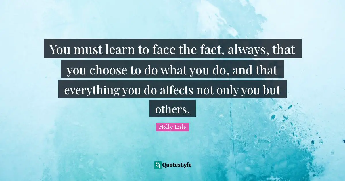 You must learn to face the fact, always, that you choose to do what you do, and that everything you do affects not only you but others.