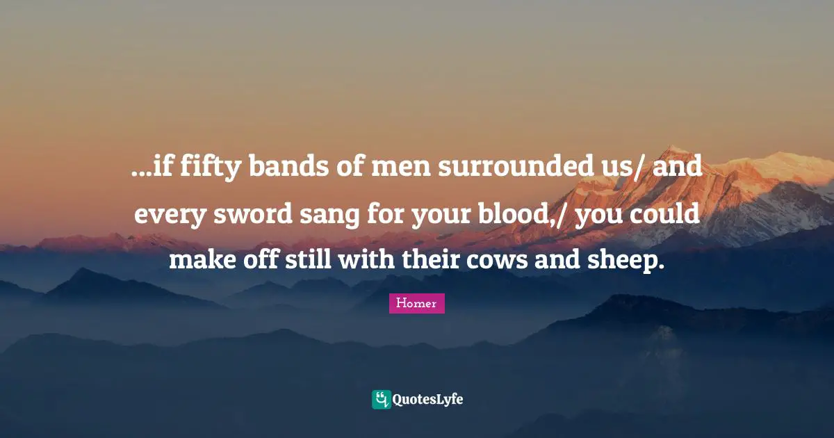 ...if fifty bands of men surrounded us/ and every sword sang for your blood,/ you could make off still with their cows and sheep.