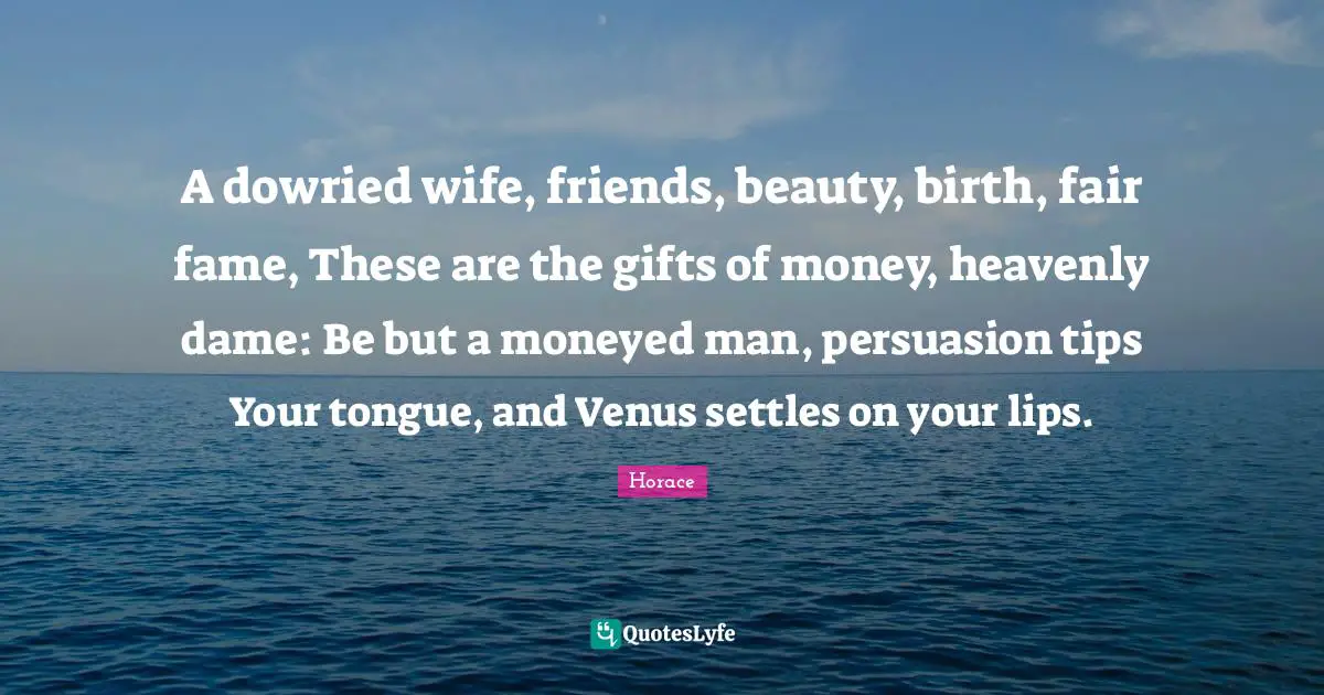 A dowried wife, friends, beauty, birth, fair fame, These are the gifts of money, heavenly dame: Be but a moneyed man, persuasion tips Your tongue, and Venus settles on your lips.