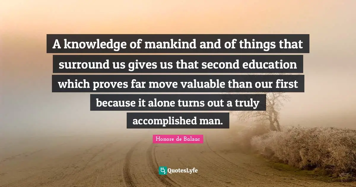 A knowledge of mankind and of things that surround us gives us that second education which proves far move valuable than our first because it alone turns out a truly accomplished man.