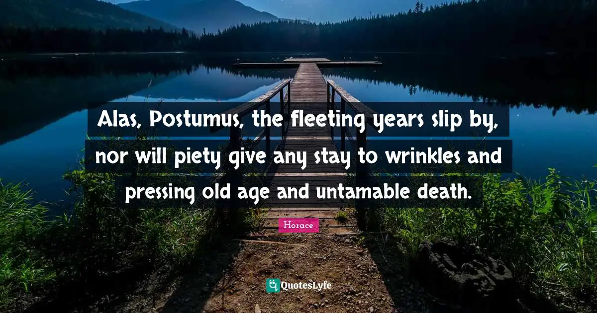 Alas, Postumus, the fleeting years slip by, nor will piety give any stay to wrinkles and pressing old age and untamable death.
