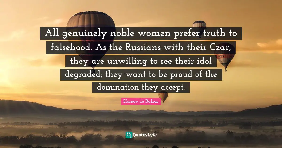 All genuinely noble women prefer truth to falsehood. As the Russians with their Czar, they are unwilling to see their idol degraded; they want to be proud of the domination they accept.