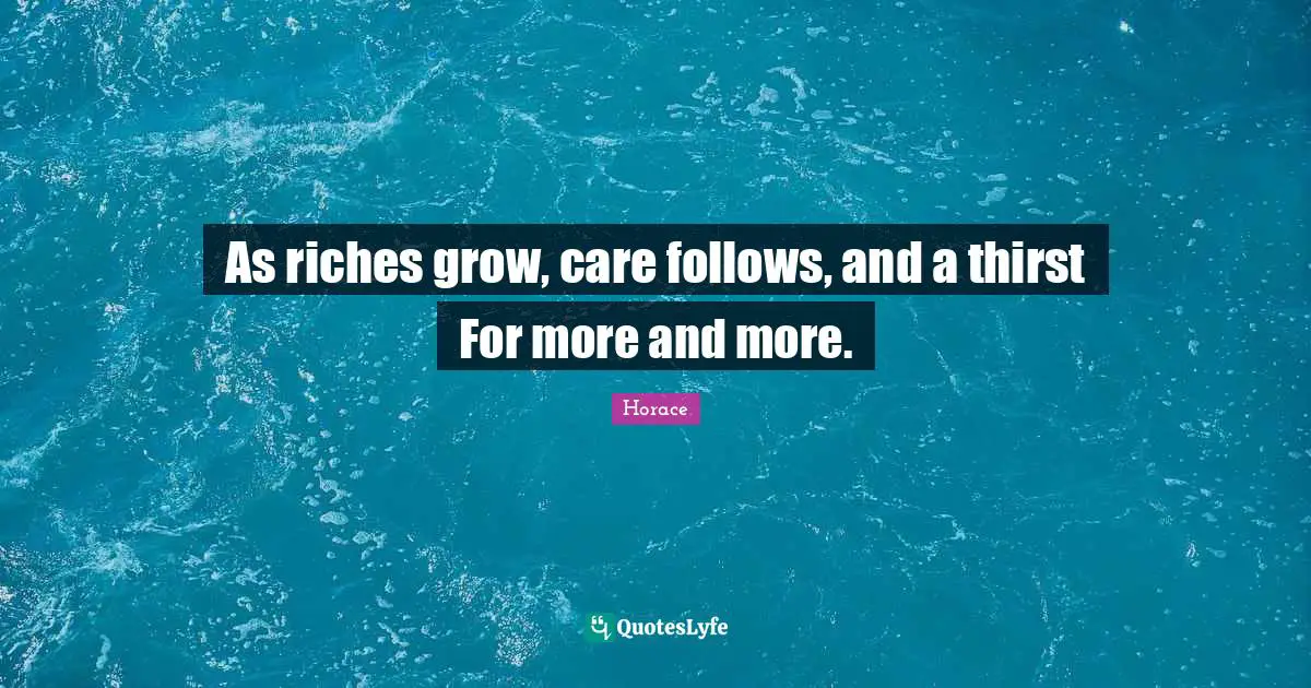 As riches grow, care follows, and a thirst For more and more.