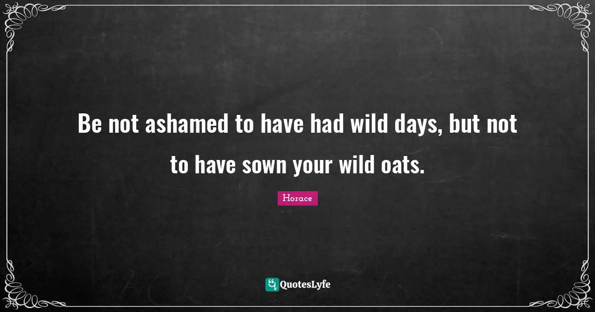 Be not ashamed to have had wild days, but not to have sown your wild oats.