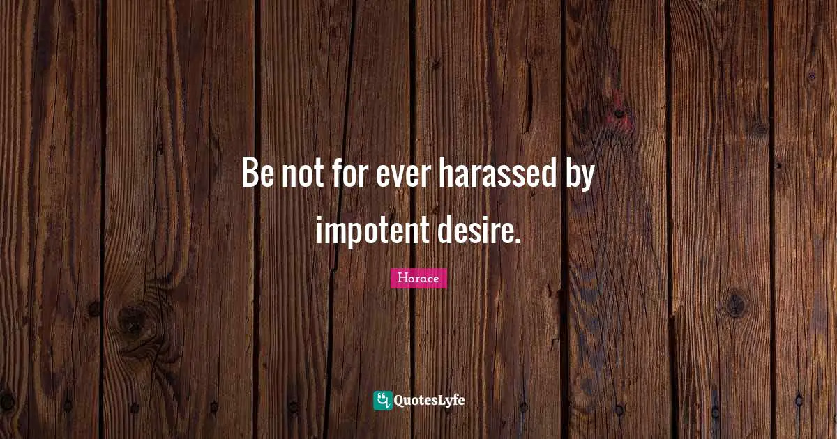 Be not for ever harassed by impotent desire.