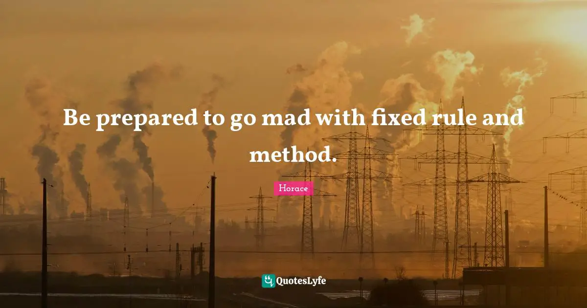 Be prepared to go mad with fixed rule and method.