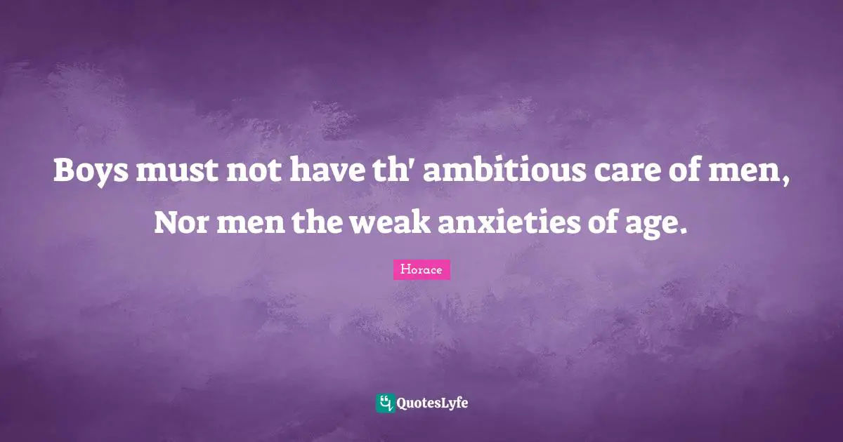 Boys must not have th' ambitious care of men, Nor men the weak anxieties of age.