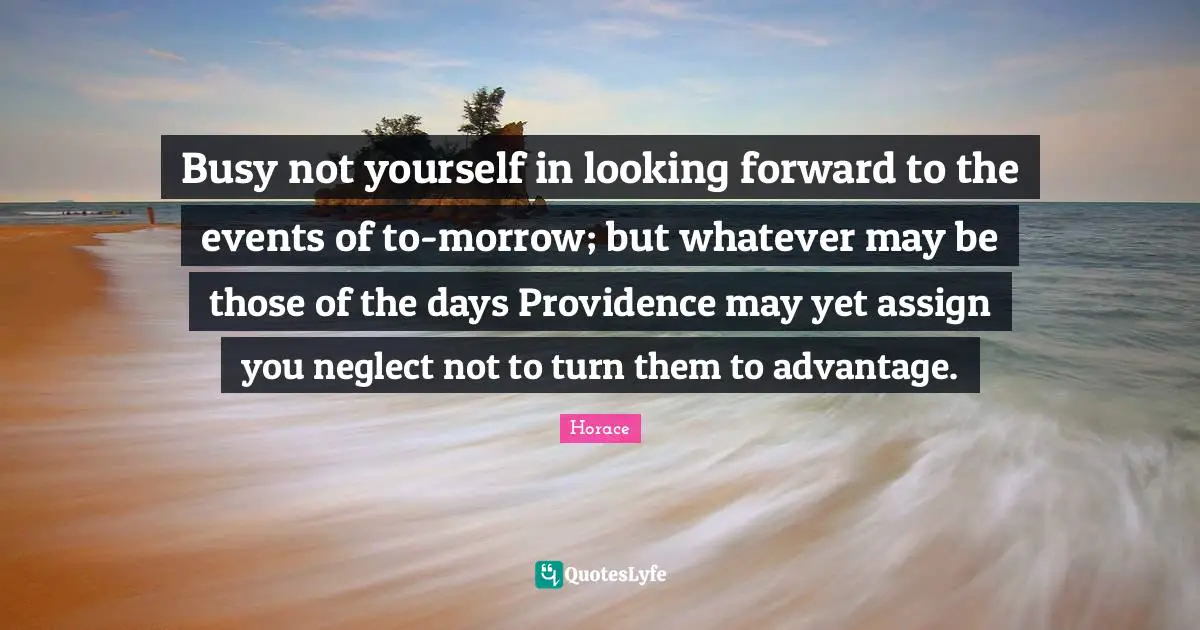 Busy not yourself in looking forward to the events of to-morrow; but whatever may be those of the days Providence may yet assign you neglect not to turn them to advantage.
