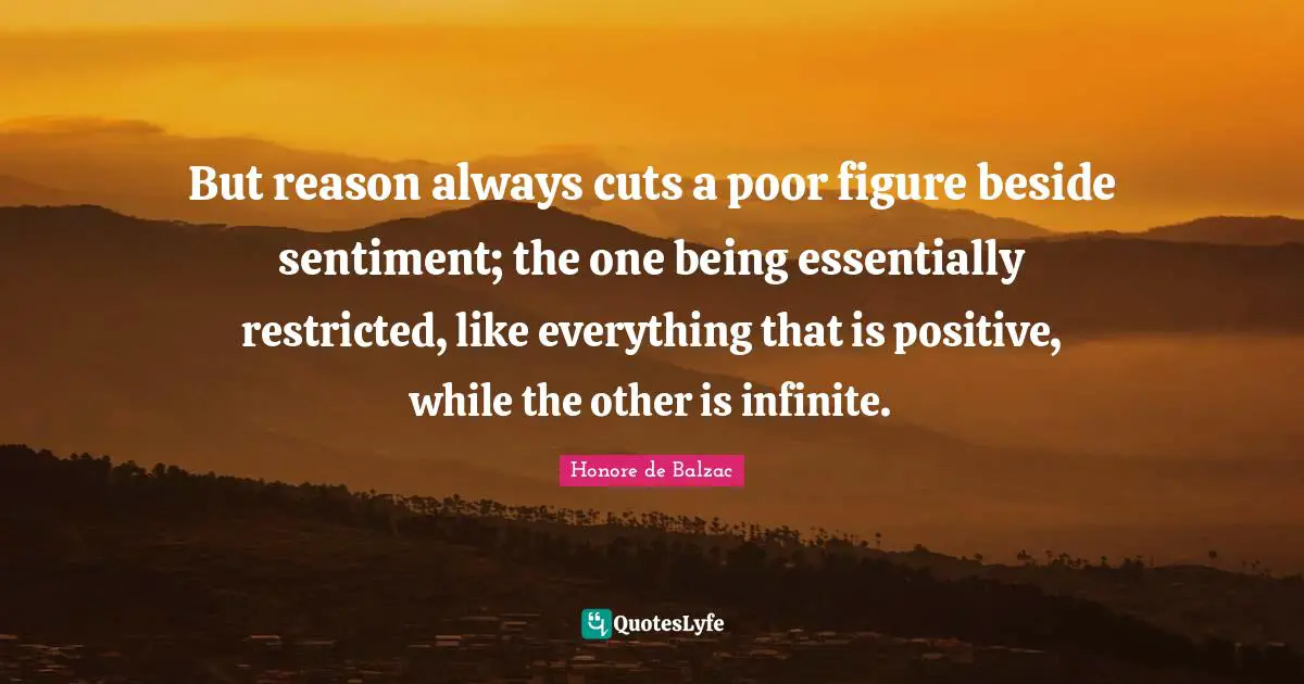But reason always cuts a poor figure beside sentiment; the one being essentially restricted, like everything that is positive, while the other is infinite.