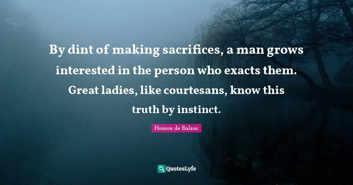 By dint of making sacrifices, a man grows interested in the person who exacts them. Great ladies, like courtesans, know this truth by instinct.