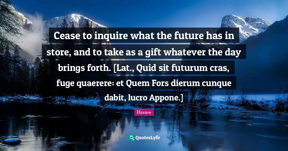 Cease to inquire what the future has in store, and to take as a gift whatever the day brings forth. [Lat., Quid sit futurum cras, fuge quaerere: et Quem Fors dierum cunque dabit, lucro Appone.]