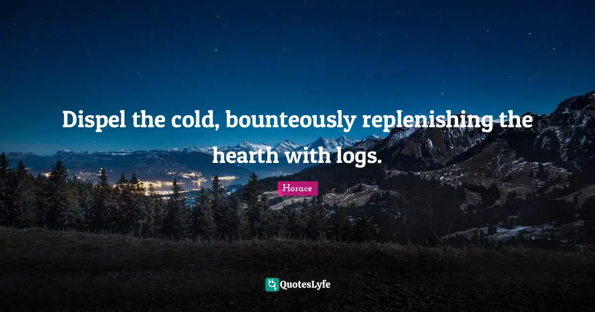 Dispel the cold, bounteously replenishing the hearth with logs.