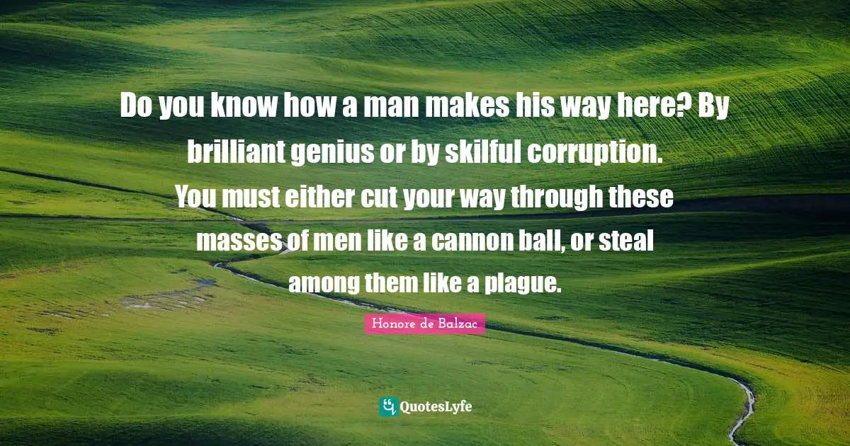 Do you know how a man makes his way here? By brilliant genius or by skilful corruption. You must either cut your way through these masses of men like a cannon ball, or steal among them like a plague.