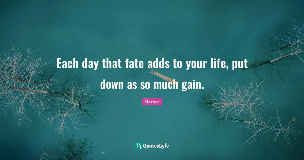 Each day that fate adds to your life, put down as so much gain.