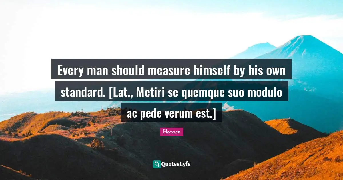Every man should measure himself by his own standard. [Lat., Metiri se quemque suo modulo ac pede verum est.]