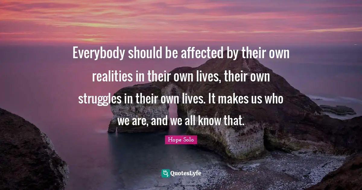 Everybody should be affected by their own realities in their own lives, their own struggles in their own lives. It makes us who we are, and we all know that.