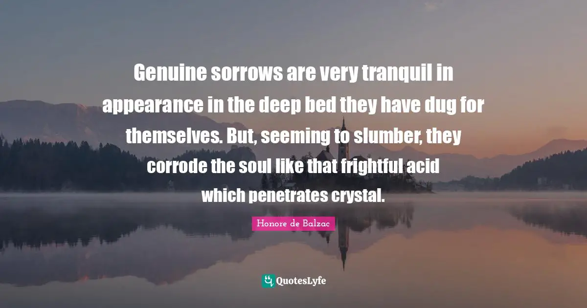 Genuine sorrows are very tranquil in appearance in the deep bed they have dug for themselves. But, seeming to slumber, they corrode the soul like that frightful acid which penetrates crystal.