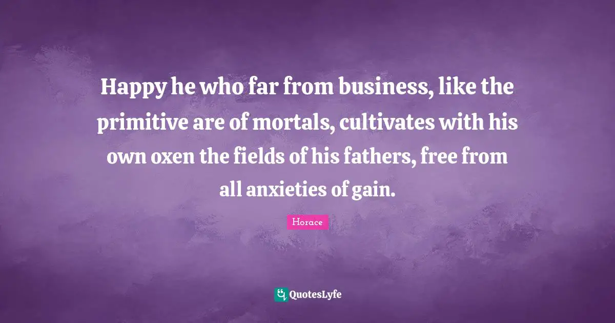 Happy he who far from business, like the primitive are of mortals, cultivates with his own oxen the fields of his fathers, free from all anxieties of gain.
