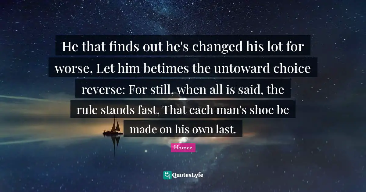 He that finds out he's changed his lot for worse, Let him betimes the untoward choice reverse: For still, when all is said, the rule stands fast, That each man's shoe be made on his own last.