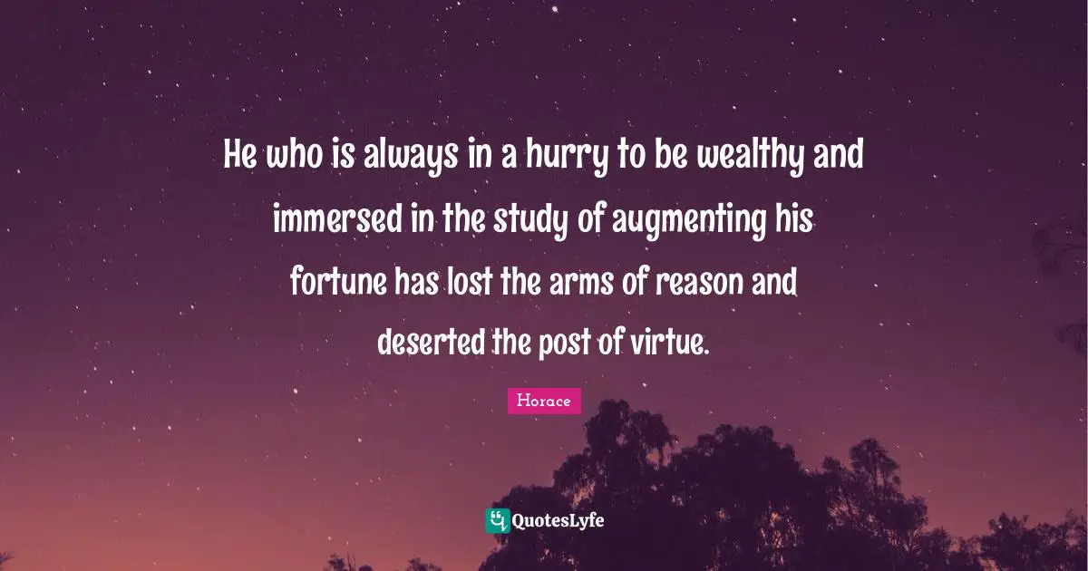 He who is always in a hurry to be wealthy and immersed in the study of augmenting his fortune has lost the arms of reason and deserted the post of virtue.