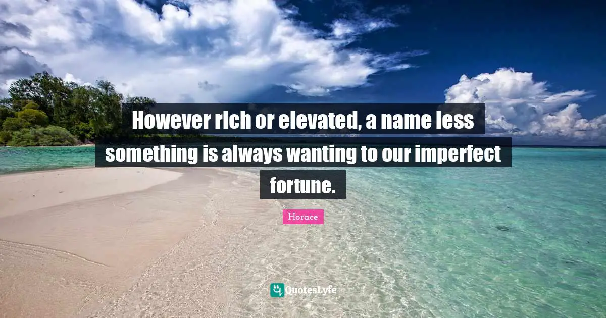 However rich or elevated, a name less something is always wanting to our imperfect fortune.