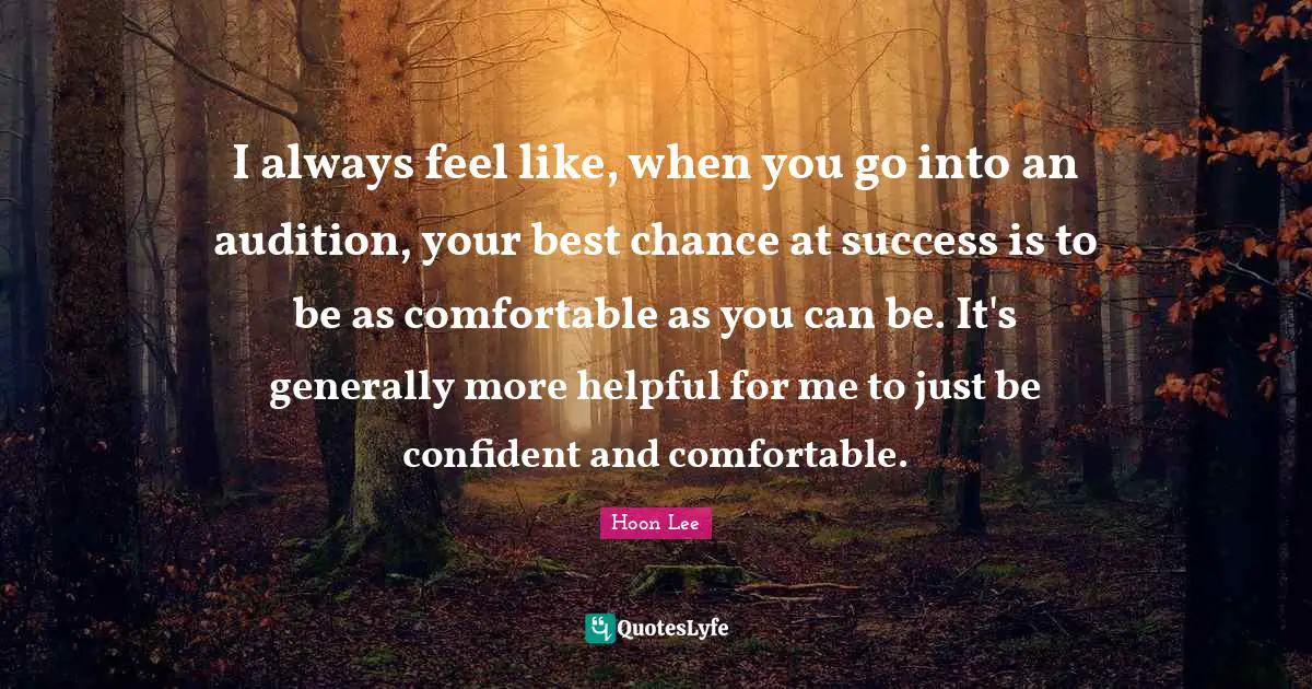 I always feel like, when you go into an audition, your best chance at success is to be as comfortable as you can be. It's generally more helpful for me to just be confident and comfortable.