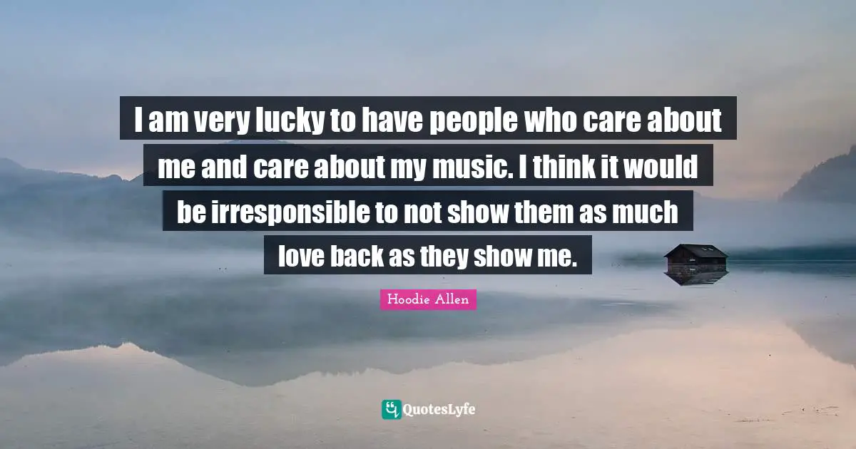 I am very lucky to have people who care about me and care about my music. I think it would be irresponsible to not show them as much love back as they show me.
