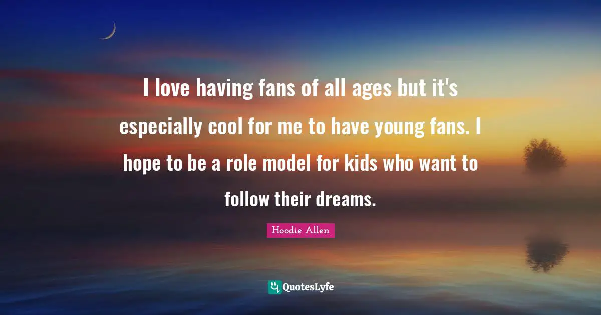 I love having fans of all ages but it's especially cool for me to have young fans. I hope to be a role model for kids who want to follow their dreams.