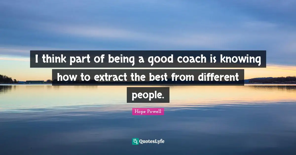 I think part of being a good coach is knowing how to extract the best from different people.