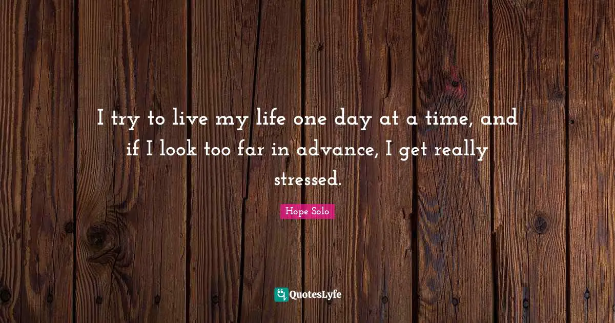 I try to live my life one day at a time, and if I look too far in advance, I get really stressed.