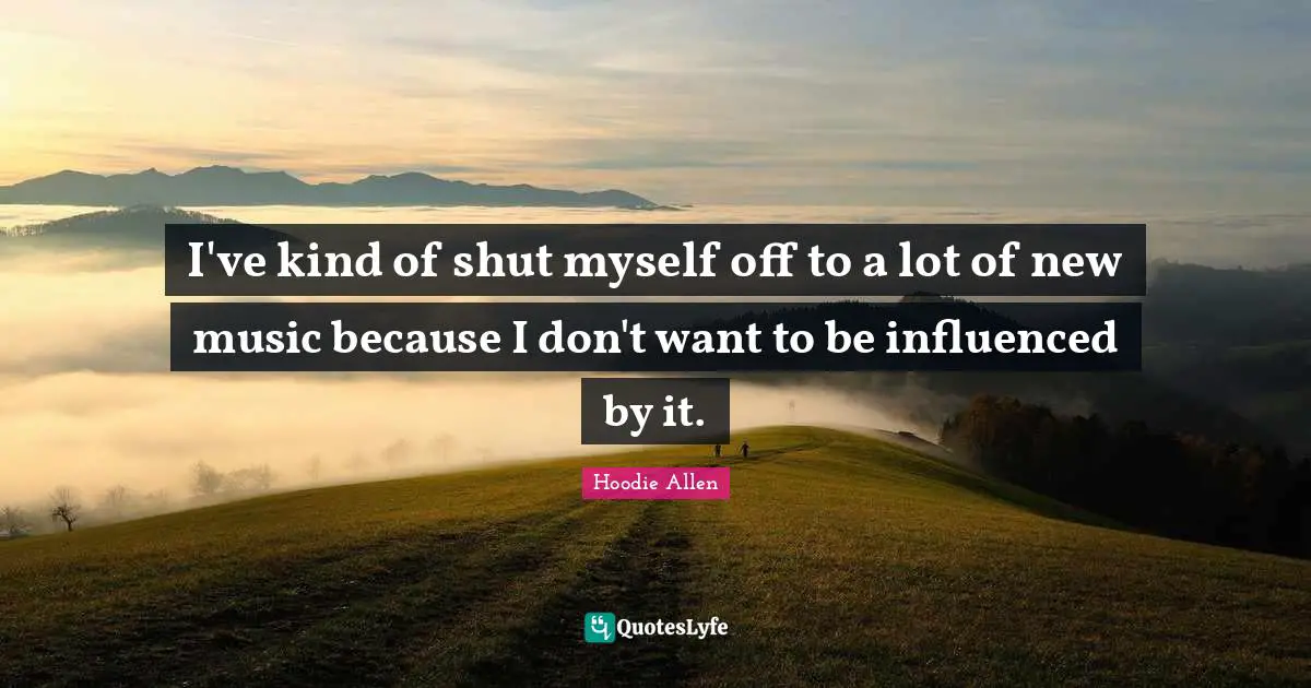 I've kind of shut myself off to a lot of new music because I don't want to be influenced by it.