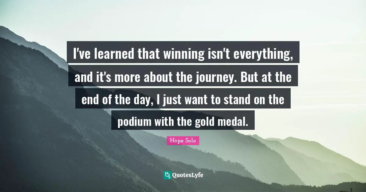 I've learned that winning isn't everything, and it's more about the journey. But at the end of the day, I just want to stand on the podium with the gold medal.