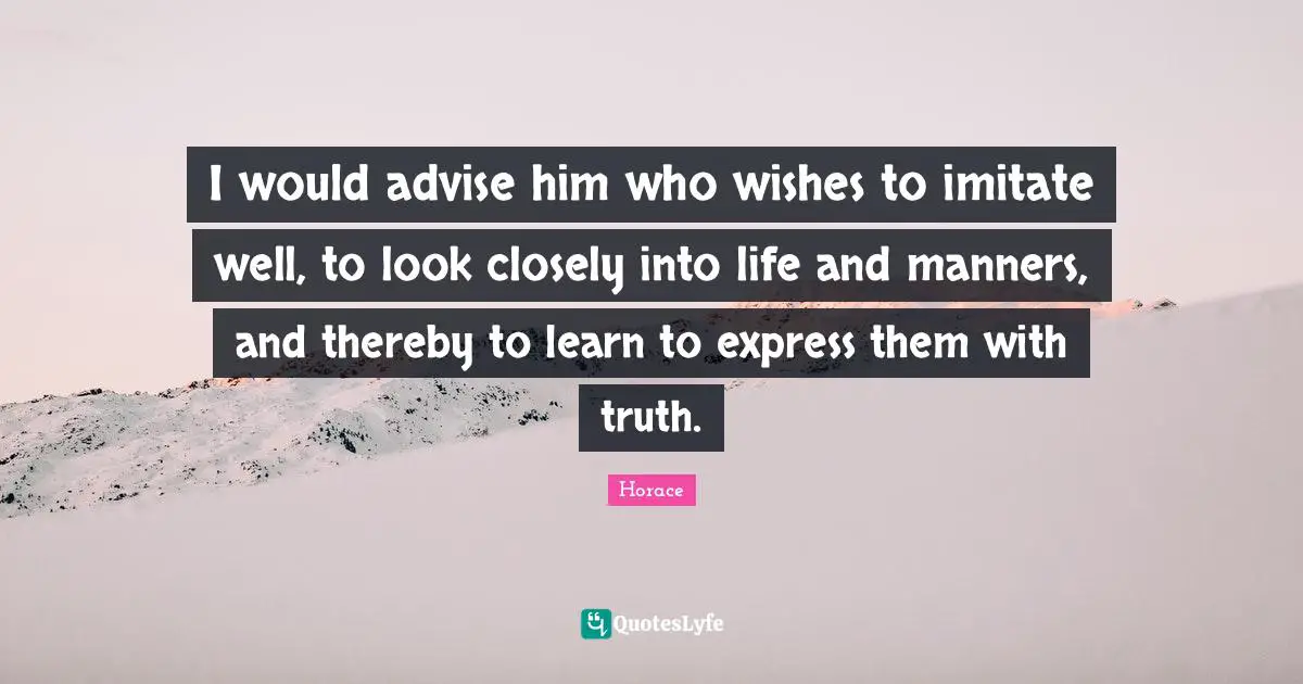 I would advise him who wishes to imitate well, to look closely into life and manners, and thereby to learn to express them with truth.